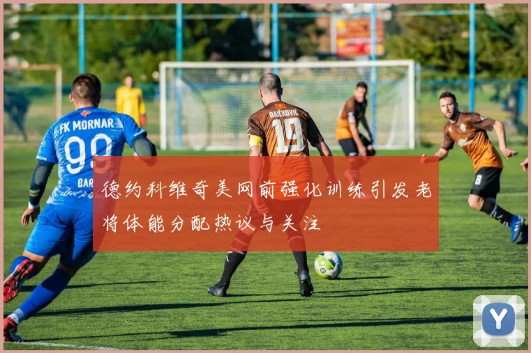 德约科维奇美网前强化训练引发老将体能分配热议与关注