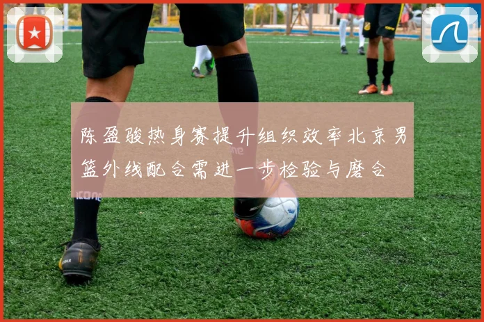 陈盈骏热身赛提升组织效率北京男篮外线配合需进一步检验与磨合