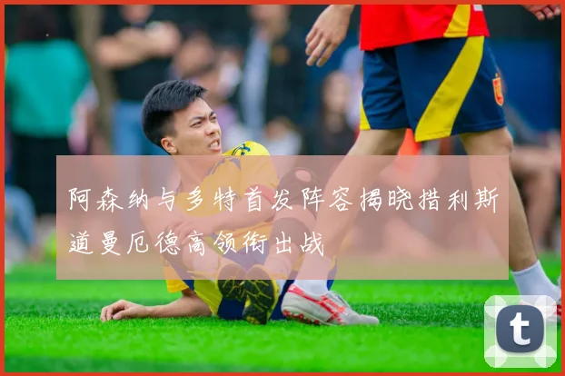 阿森纳与多特首发阵容揭晓措利斯道曼厄德高领衔出战