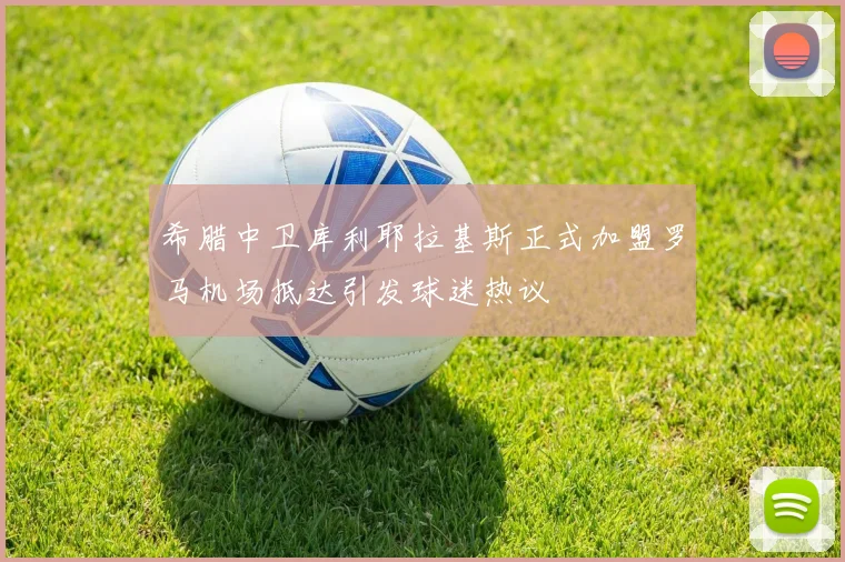 希腊中卫库利耶拉基斯正式加盟罗马机场抵达引发球迷热议
