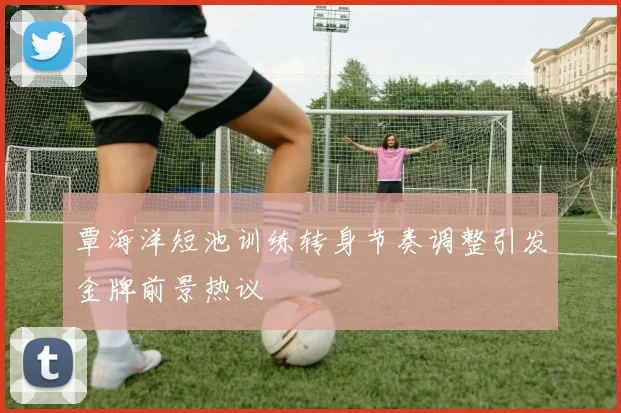 覃海洋短池训练转身节奏调整引发金牌前景热议