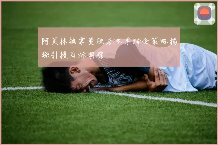 阿莫林执掌曼联后冬季转会策略揭晓引援目标明确