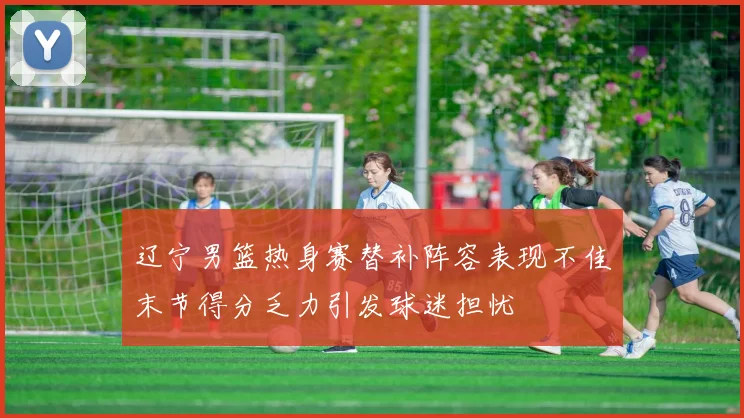 辽宁男篮热身赛替补阵容表现不佳末节得分乏力引发球迷担忧